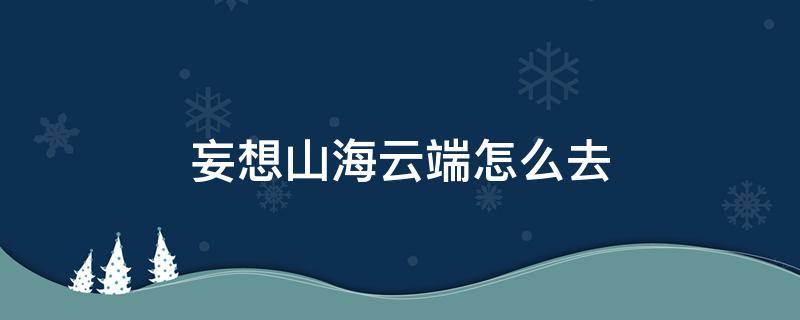 妄想山海云端怎么去（妄想山海云端怎么去视频教程）