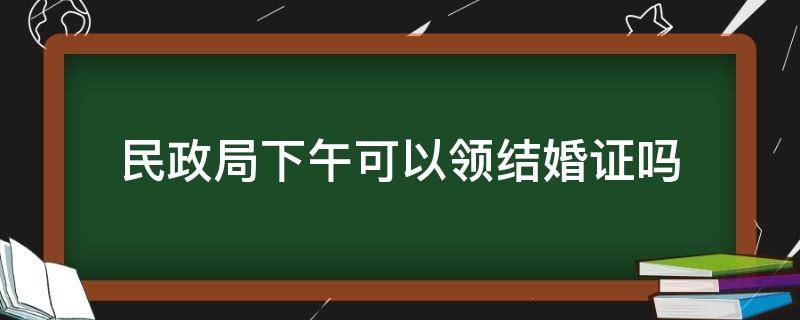 民政局下午可以领结婚证吗（民政局下午可以办理结婚吗）