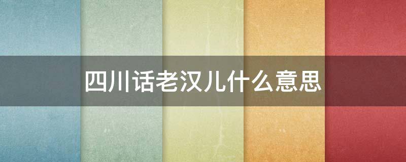 四川话老汉儿什么意思 四川话老汉儿的意思