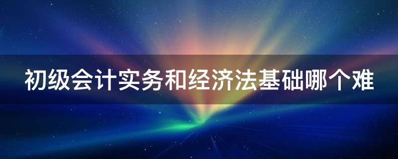 初级会计实务和经济法基础哪个难 初级会计必过口诀