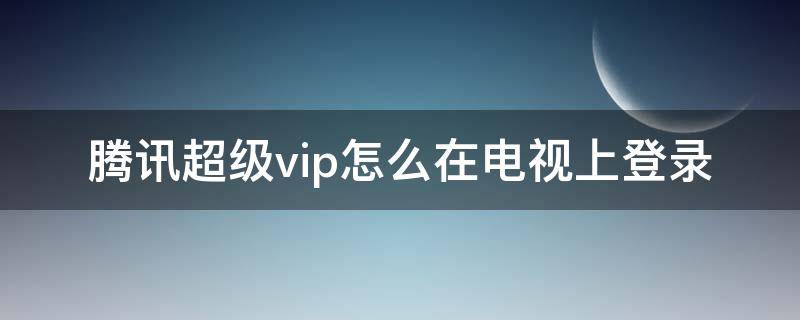 腾讯超级vip怎么在电视上登录 手机腾讯超级vip会员 怎么在电视上登录