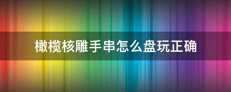 橄榄核雕手串怎么盘玩正确（如何把玩橄榄核手串）