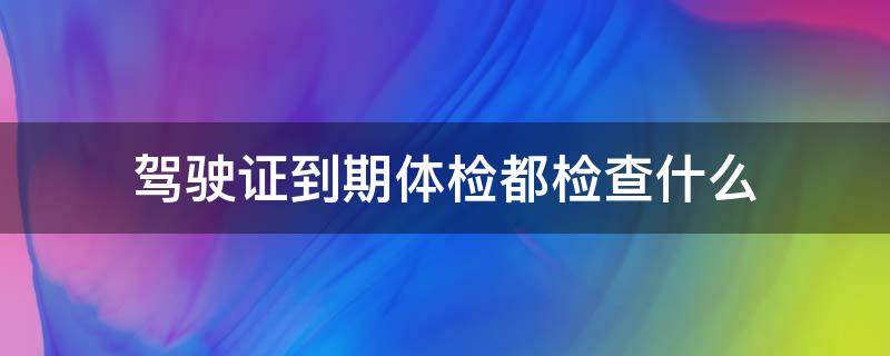 驾驶证到期体检都检查什么 驾驶证到期体检哪些项目