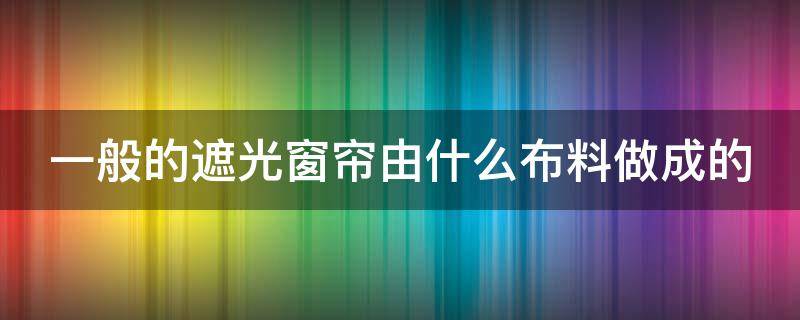 一般的遮光窗帘由什么布料做成的（遮光窗帘哪种布料好）