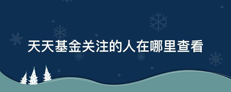 天天基金关注的人在哪里查看 天天基金在哪里看持有人情况