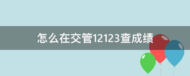 怎么在交管12123查成绩（怎么在交管12123查成绩科目三）