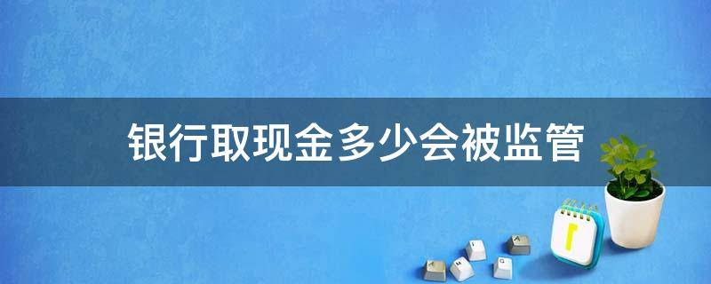 银行取现金多少会被监管（银行取大笔现金会不会监管）