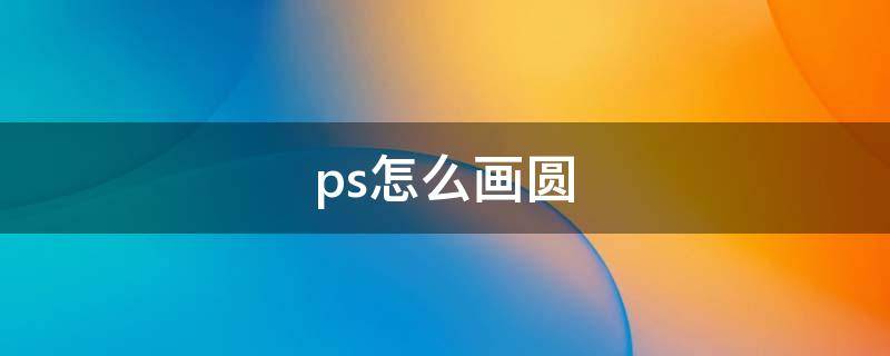 ps怎么画圆（ps怎么画圆并填充颜色）