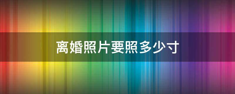 离婚照片要照多少寸（离婚照片要照多少寸什么底色必须漏耳朵吗）