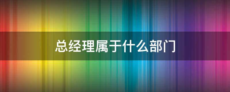 总经理属于什么部门 总经理和副总经理属于什么部门