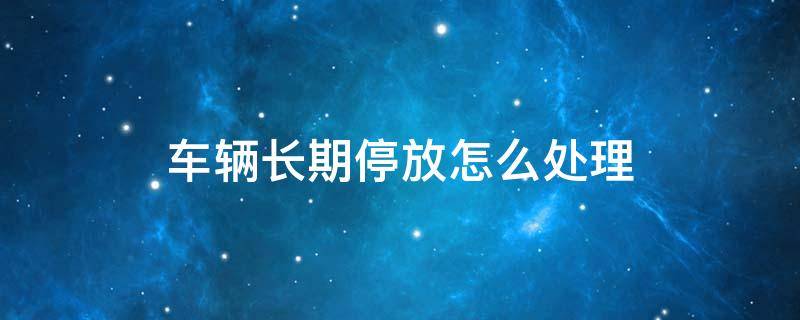 车辆长期停放怎么处理 车辆长期停放怎么处理不交保险应该怎么办