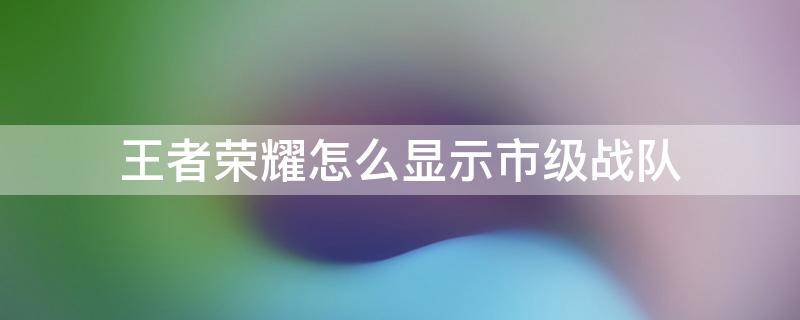 王者荣耀怎么显示市级战队 王者荣耀怎样显示市级战队