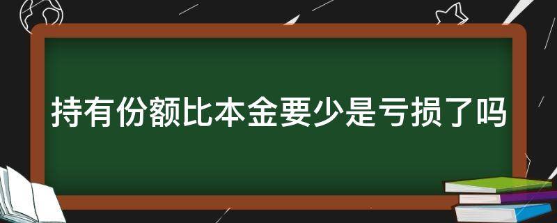 持有份额比本金要少是亏损了吗 持有份额比本金要少是亏损了吗理财