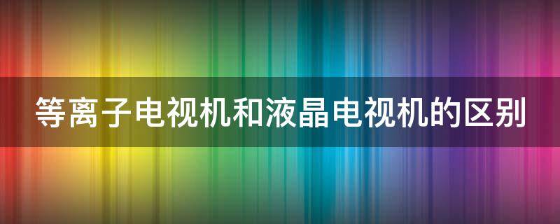 等离子电视机和液晶电视机的区别 等离子电视机和液晶电视哪个好