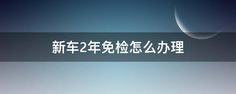 新车2年免检怎么办理 新车2年免检怎么办理去哪里窗口办理?