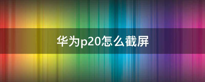 华为p20怎么截屏 华为p20怎么截屏的4种方法