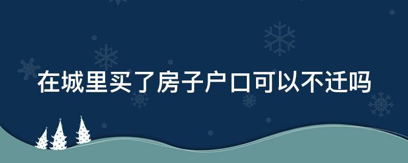 在城里买了房子户口可以不迁吗（在城里买房可以不落户吗）