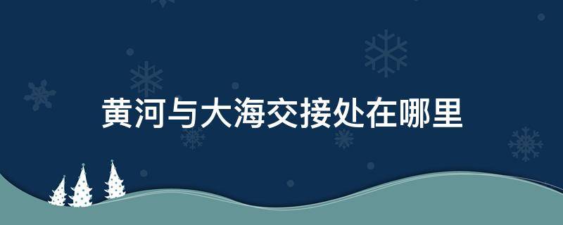 黄河与大海交接处在哪里 黄河和大海交界处在哪里