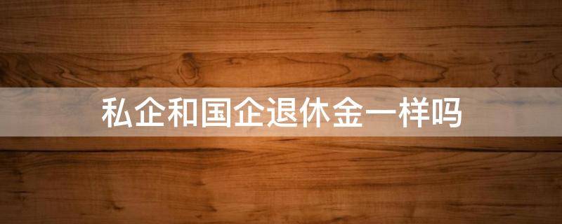 私企和国企退休金一样吗 国企和私企退休工资一样吗