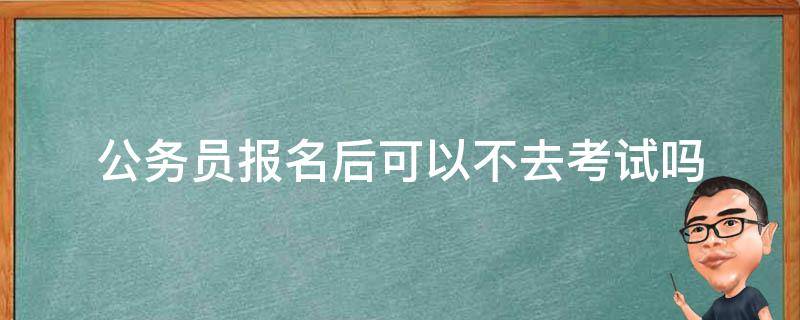 公务员报名后可以不去考试吗 公务员报名了可以不去考试吗