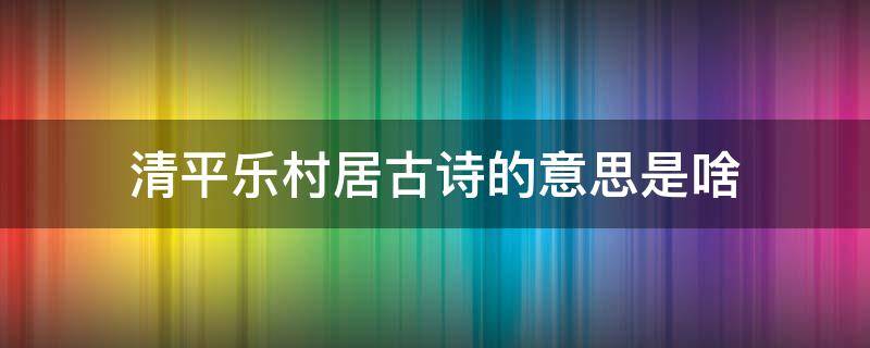 清平乐村居古诗的意思是啥 古诗清平乐村居的意思是什么