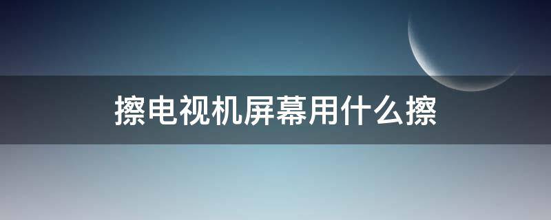 擦电视机屏幕用什么擦 擦电视机用什么擦好