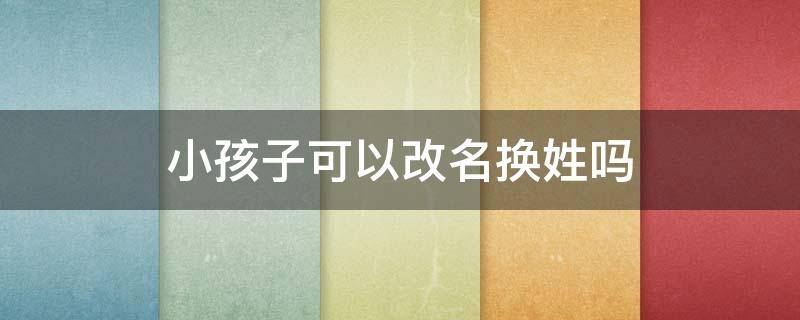 小孩子可以改名换姓吗 给孩子改名换姓姓可以吗