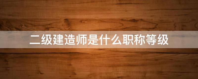 二级建造师是什么职称等级 二级建造师职称级别