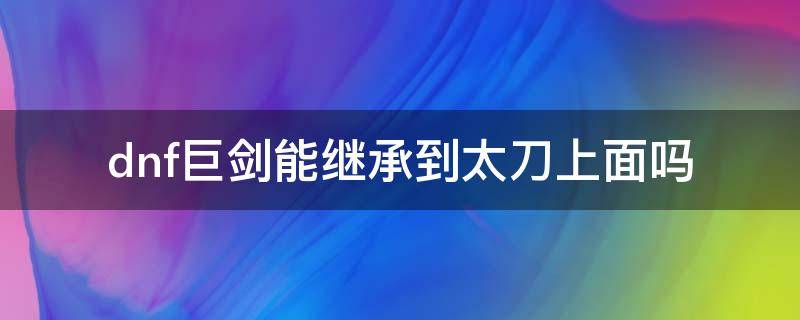 dnf巨剑能继承到太刀上面吗 dnf100级短剑可以继承太刀吗