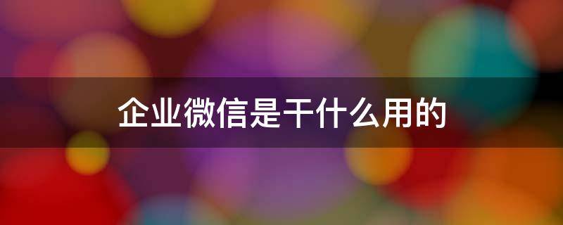 企业微信是干什么用的（企业微信是干什么用的,有什么危害）