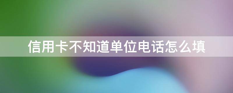 信用卡不知道单位电话怎么填（不填单位电话的信用卡）