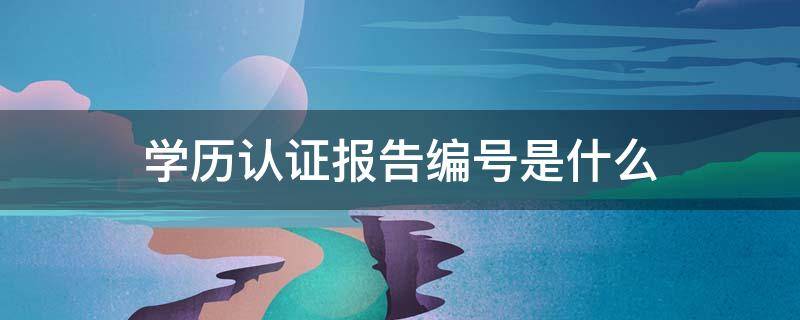 学历认证报告编号是什么 学信网查询学历认证报告编号是什么