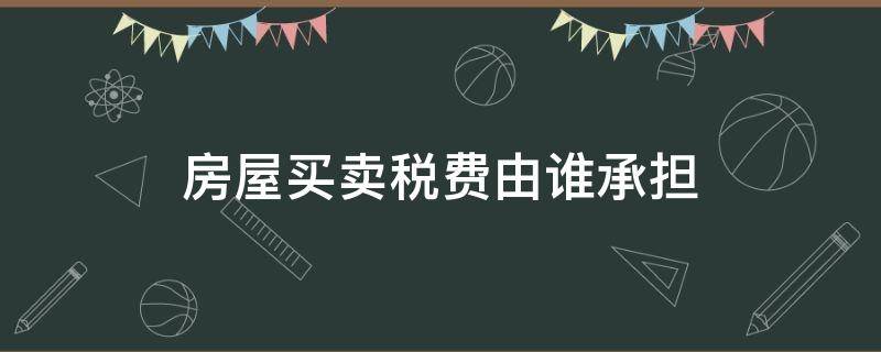 房屋买卖税费由谁承担（买卖房屋应由买房承担全部税费吗）