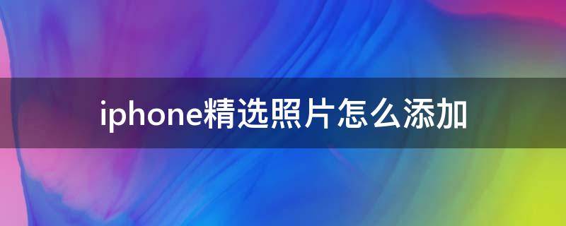 iphone精选照片怎么添加 iphone如何添加照片到精选