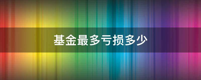 基金最多亏损多少 基金最多亏损多少,买基金会不会血本无归?