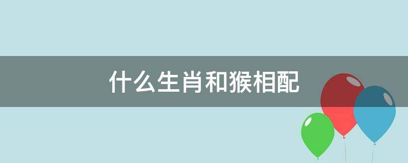 什么生肖和猴相配 猴跟什么生肖相配