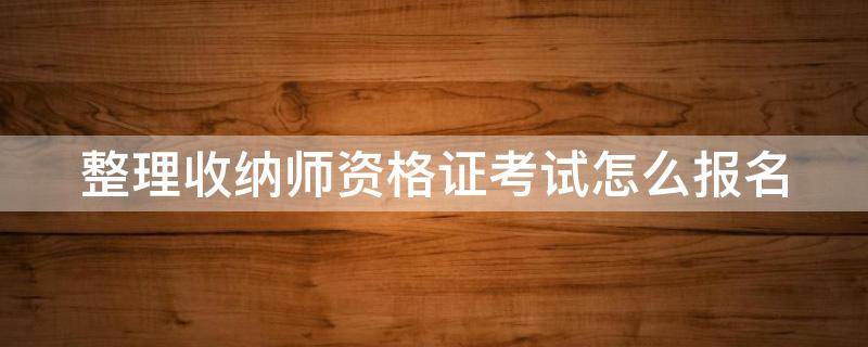 整理收纳师资格证考试怎么报名（整理收纳师资格证考试多少钱）