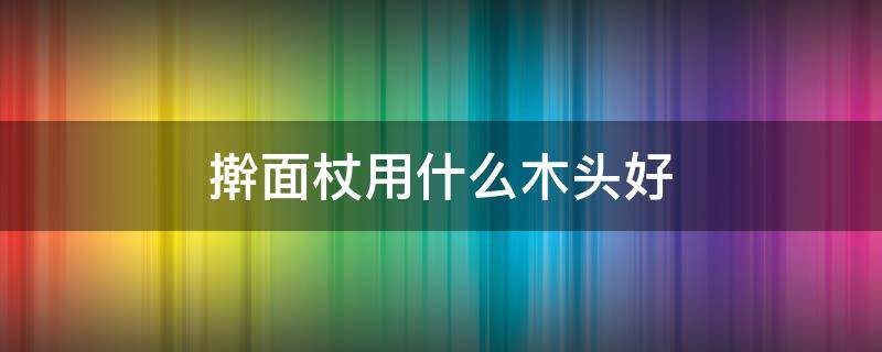 擀面杖用什么木头好 擀面杖用什么木的好