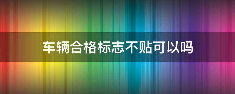 车辆合格标志不贴可以吗 车辆合格证标志一定要贴吗