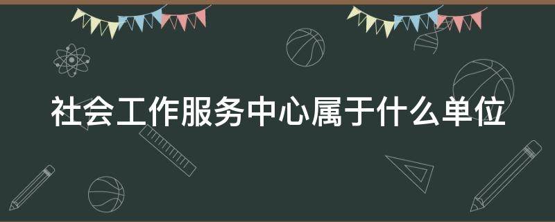 社会工作服务中心属于什么单位 社会工作服务中心是事业单位吗