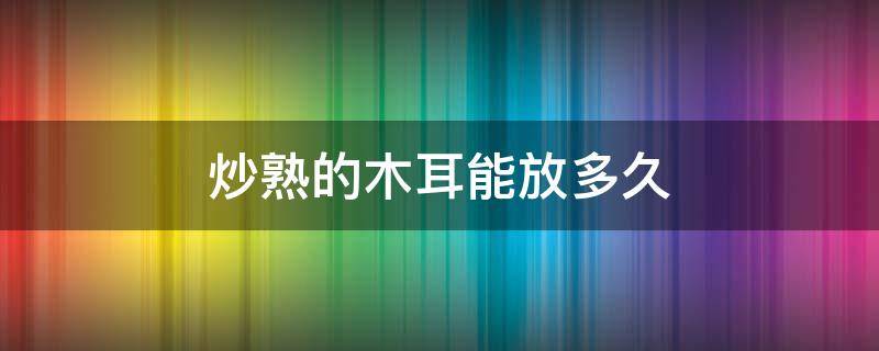 炒熟的木耳能放多久 炒熟的木耳能放多久就不能吃了