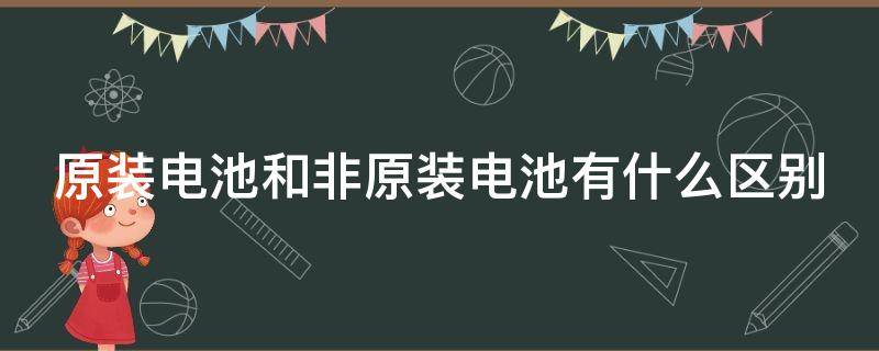 原装电池和非原装电池有什么区别（原装电池和非原装电池有什么区别手机）