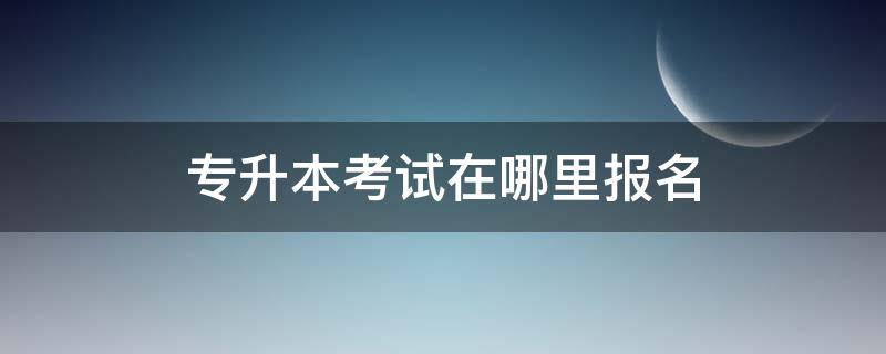 专升本考试在哪里报名 沧州专升本考试在哪里报名