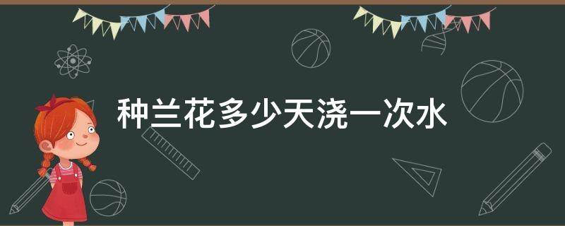 种兰花多少天浇一次水（怎样养殖兰花多少天浇一次水）