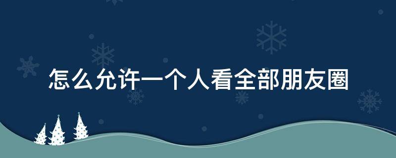 怎么允许一个人看全部朋友圈（怎么允许一个朋友看我全部朋友圈）