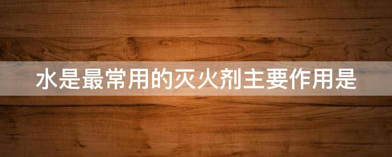 水是最常用的灭火剂主要作用是（水是最常用的灭火剂主要作用是冷却降温）