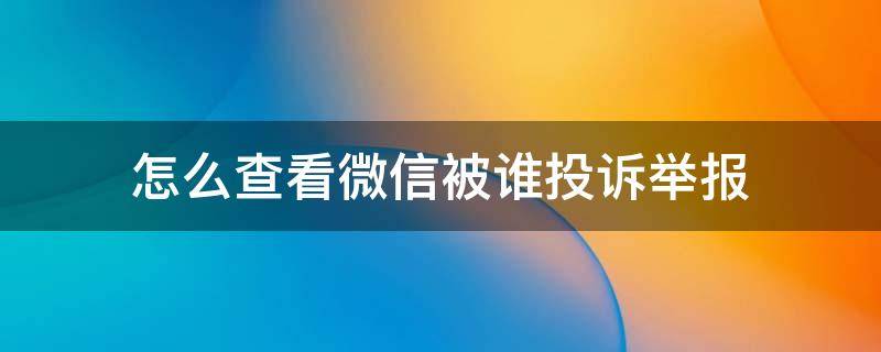 怎么查看微信被谁投诉举报 如何查看被谁投诉微信