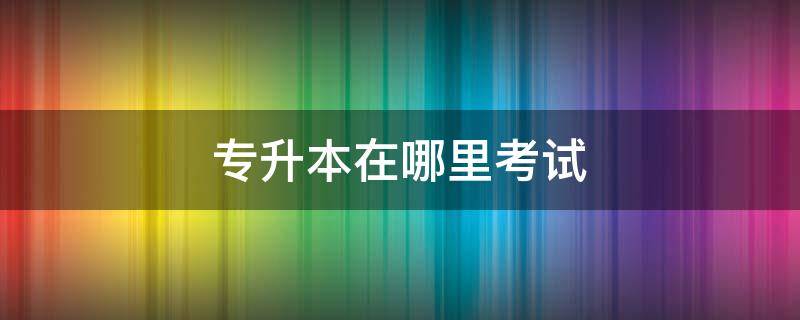 专升本在哪里考试 统招专升本在哪里考试