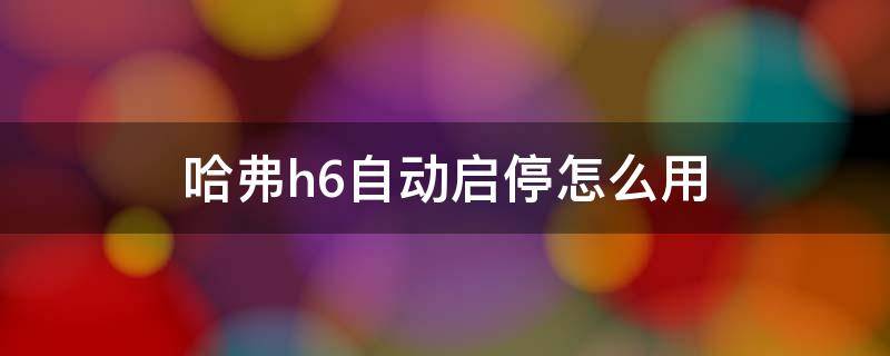 哈弗h6自动启停怎么用（哈弗h6自动启停功能怎么用）