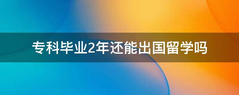 专科毕业2年还能出国留学吗（专科毕业两年可以出国留学吗）